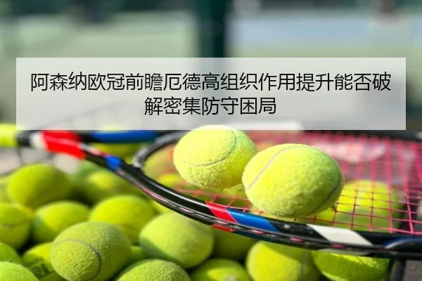 阿森纳欧冠前瞻厄德高组织作用提升能否破解密集防守困局