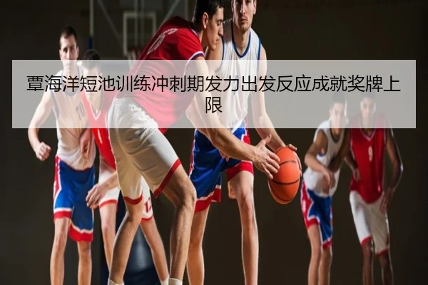 覃海洋短池训练冲刺期发力出发反应成就奖牌上限