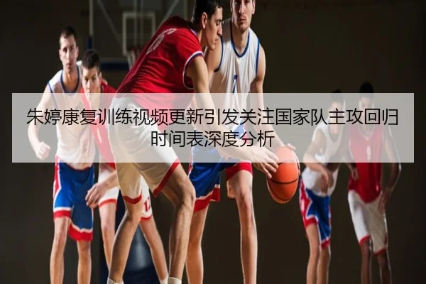 朱婷康复训练视频更新引发关注国家队主攻回归时间表深度分析