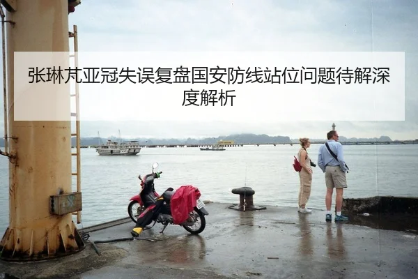 张琳芃亚冠失误复盘国安防线站位问题待解深度解析
